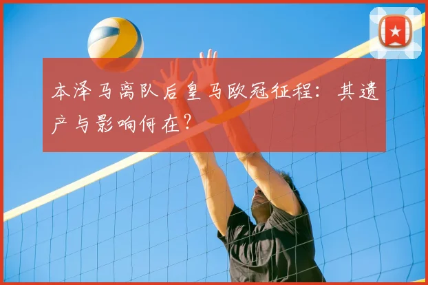 本泽马离队后皇马欧冠征程：其遗产与影响何在？