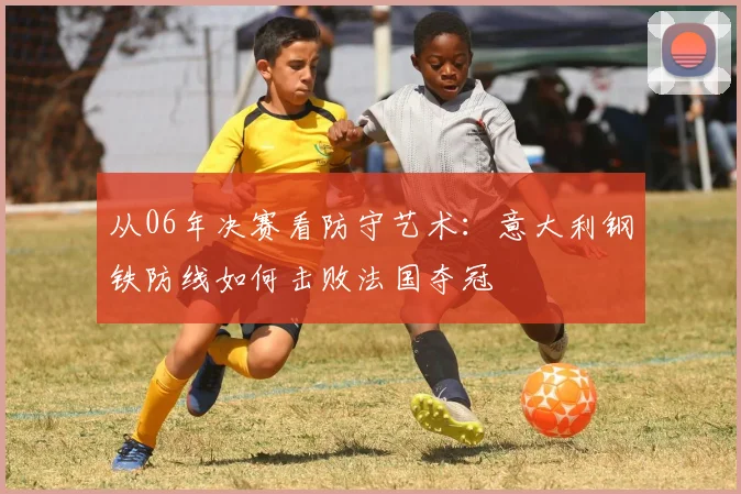 从06年决赛看防守艺术：意大利钢铁防线如何击败法国夺冠