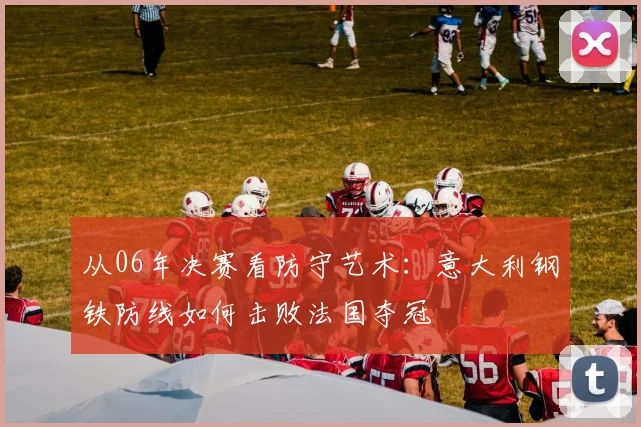 从06年决赛看防守艺术：意大利钢铁防线如何击败法国夺冠
