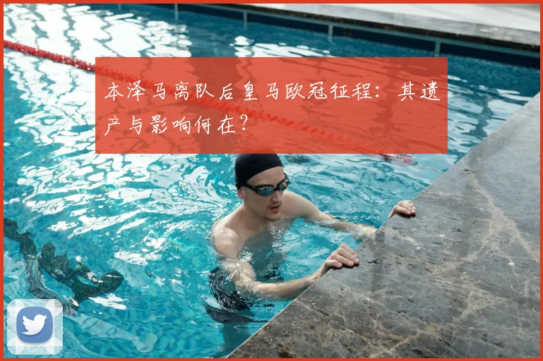 本泽马离队后皇马欧冠征程：其遗产与影响何在？