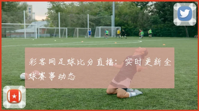彩客网足球比分直播:实时更新全球赛事动态