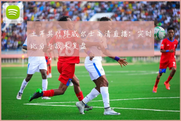 土耳其对阵威尔士高清直播：实时比分与战术复盘